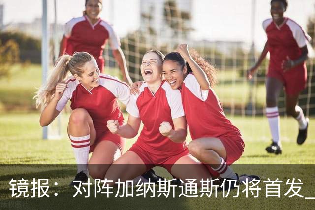 镜报：对阵加纳斯通斯仍将首发 图赫尔看重他的经验和组织能力
